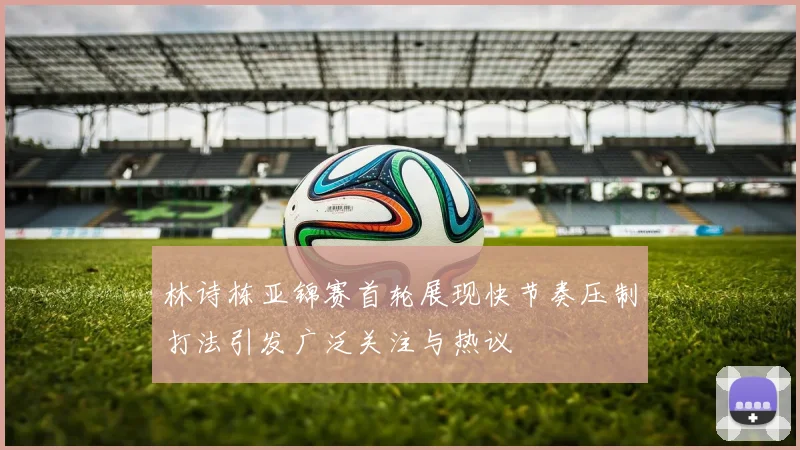 林诗栋亚锦赛首轮展现快节奏压制打法引发广泛关注与热议