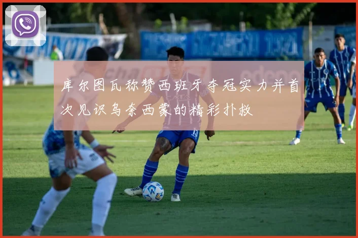 库尔图瓦称赞西班牙夺冠实力并首次见识乌奈西蒙的精彩扑救