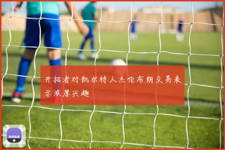 开拓者对凯尔特人杰伦布朗交易表示浓厚兴趣