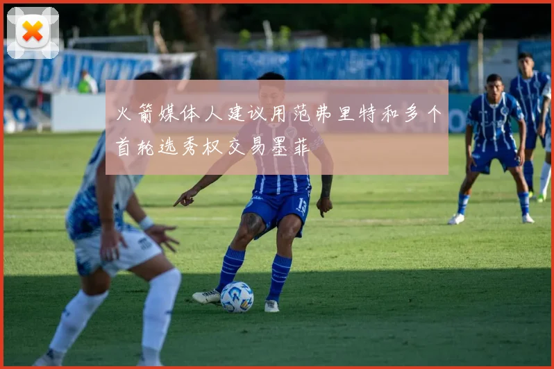 火箭媒体人建议用范弗里特和多个首轮选秀权交易墨菲