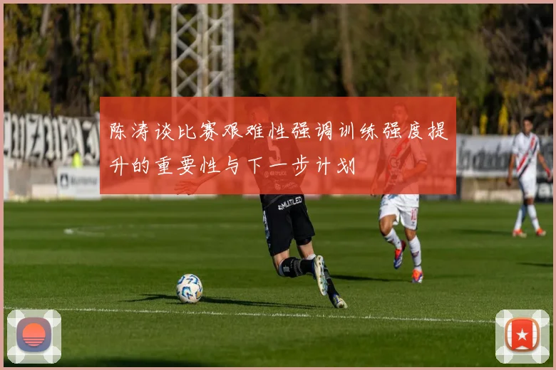 陈涛谈比赛艰难性强调训练强度提升的重要性与下一步计划