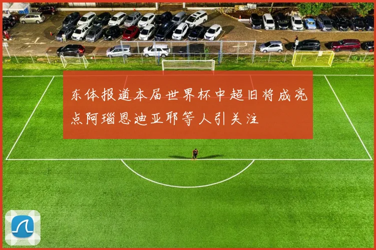 东体报道本届世界杯中超旧将成亮点阿瑙恩迪亚耶等人引关注