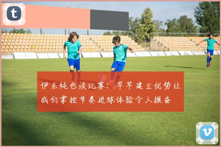 伊东纯也谈比赛：早早建立优势让我们掌控节奏进球体验令人振奋