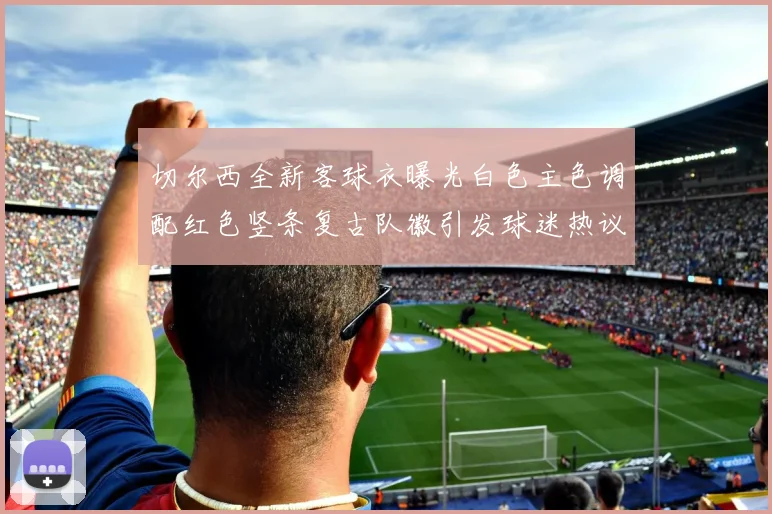 切尔西全新客球衣曝光白色主色调配红色竖条复古队徽引发球迷热议