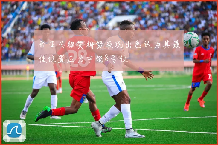 蒂亚戈称赞梅努表现出色认为其最佳位置应为中场8号位