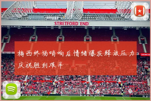 梅西终场哨响后情绪爆发释放压力庆祝胜利艰辛