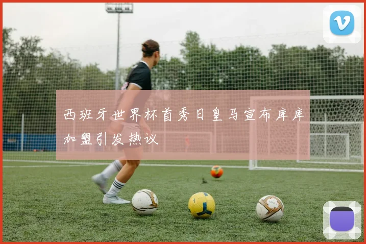 西班牙世界杯首秀日皇马宣布库库加盟引发热议