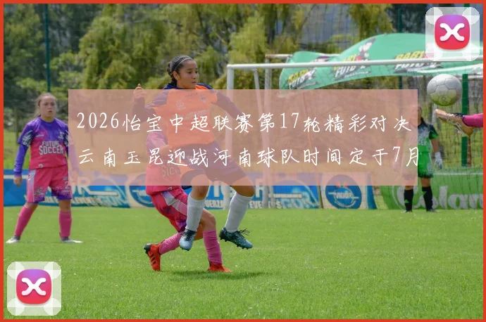 2026怡宝中超联赛第17轮精彩对决云南玉昆迎战河南球队时间定于7月3日晚上20点