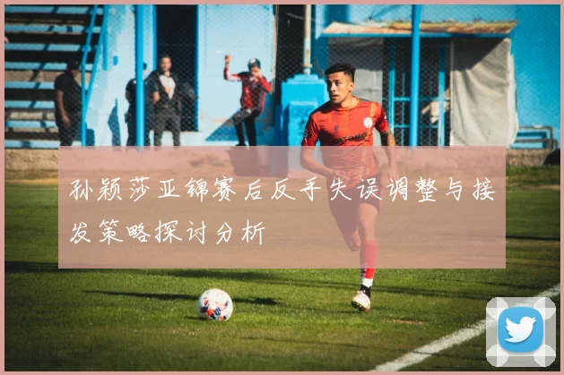孙颖莎亚锦赛后反手失误调整与接发策略探讨分析