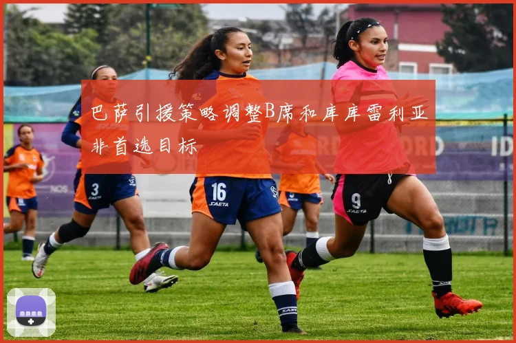 巴萨引援策略调整B席和库库雷利亚非首选目标