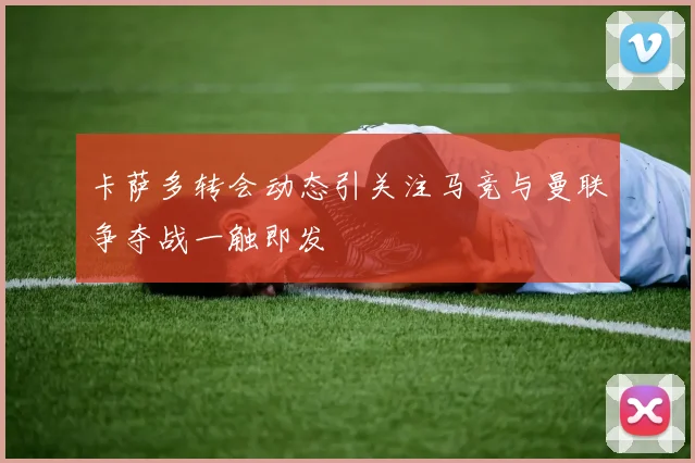 卡萨多转会动态引关注马竞与曼联争夺战一触即发