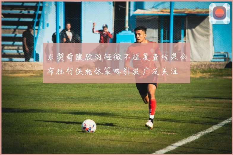 东契奇腹股沟轻微不适复查结果公布独行侠轮休策略引发广泛关注