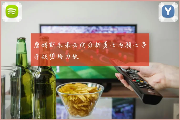 詹姆斯未来去向分析勇士与骑士争夺战势均力敌