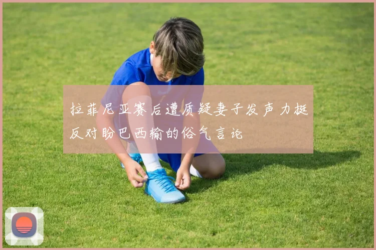 拉菲尼亚赛后遭质疑妻子发声力挺反对盼巴西输的俗气言论