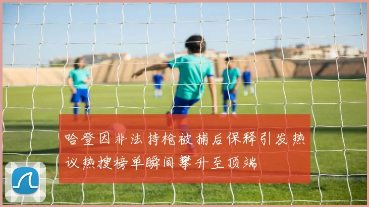 哈登因非法持枪被捕后保释引发热议热搜榜单瞬间攀升至顶端