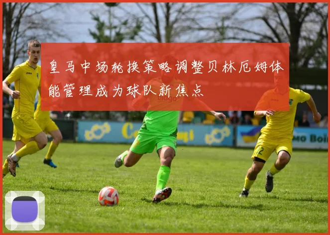 皇马中场轮换策略调整贝林厄姆体能管理成为球队新焦点