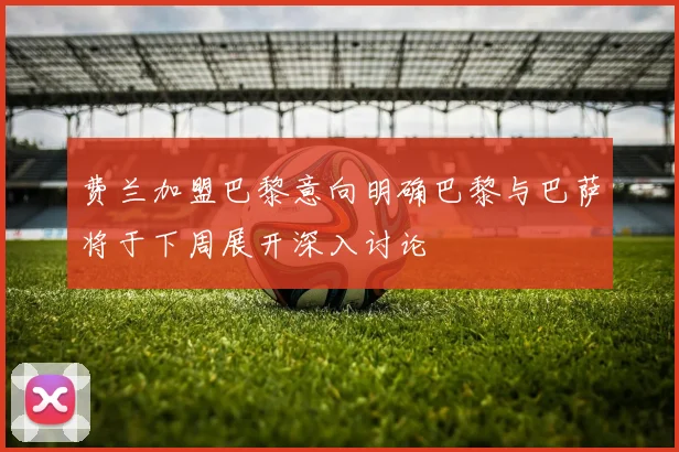 费兰加盟巴黎意向明确巴黎与巴萨将于下周展开深入讨论