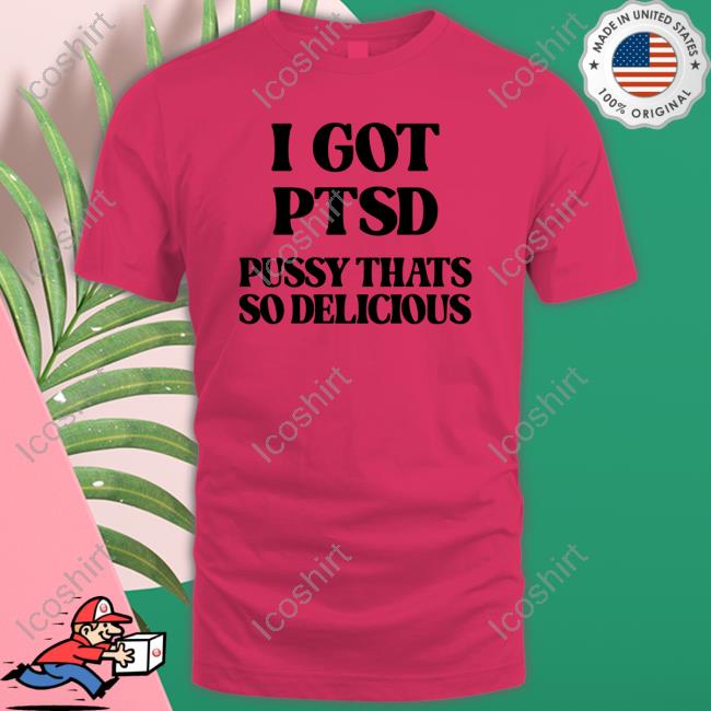 Shirts That Go Hard I Got Ptsd Pussy Thats So Delicious Tee Shirt